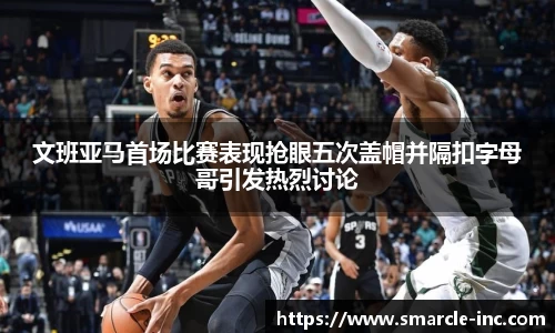 文班亚马首场比赛表现抢眼五次盖帽并隔扣字母哥引发热烈讨论