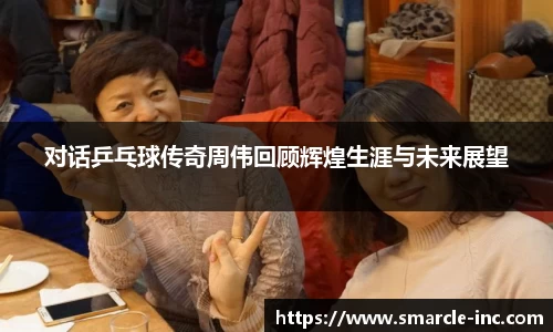对话乒乓球传奇周伟回顾辉煌生涯与未来展望